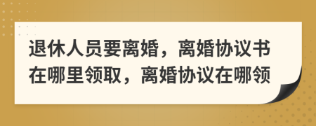 退休人员要离婚，离婚协议书在哪里领取，离婚协议在哪领