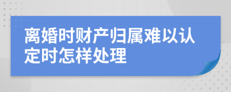 离婚时财产归属难以认定时怎样处理