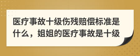 医疗事故十级伤残赔偿标准是什么，姐姐的医疗事故是十级