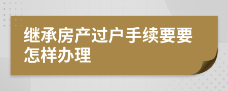 继承房产过户手续要要怎样办理