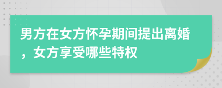 男方在女方怀孕期间提出离婚，女方享受哪些特权