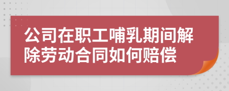 公司在职工哺乳期间解除劳动合同如何赔偿