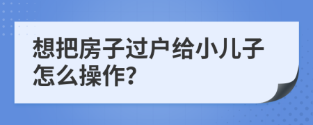 想把房子过户给小儿子怎么操作？