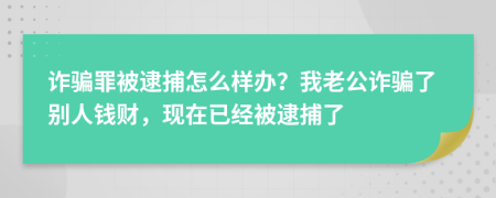 诈骗罪被逮捕怎么样办？我老公诈骗了别人钱财，现在已经被逮捕了