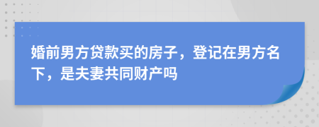 婚前男方贷款买的房子，登记在男方名下，是夫妻共同财产吗