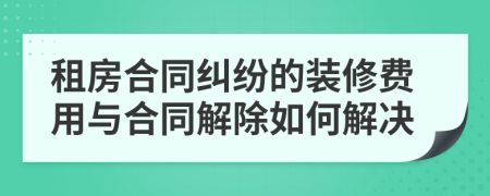 租房合同纠纷的装修费用与合同解除如何解决