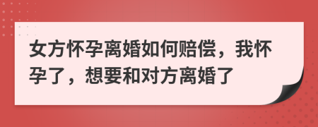 女方怀孕离婚如何赔偿，我怀孕了，想要和对方离婚了