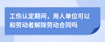 工伤认定期间，用人单位可以和劳动者解除劳动合同吗