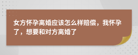 女方怀孕离婚应该怎么样赔偿，我怀孕了，想要和对方离婚了