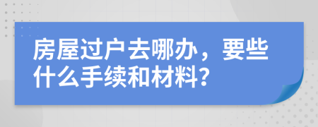 房屋过户去哪办，要些什么手续和材料？