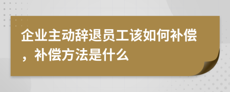 企业主动辞退员工该如何补偿，补偿方法是什么