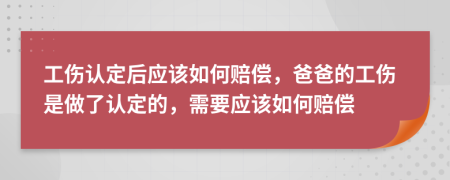 工伤认定后应该如何赔偿，爸爸的工伤是做了认定的，需要应该如何赔偿