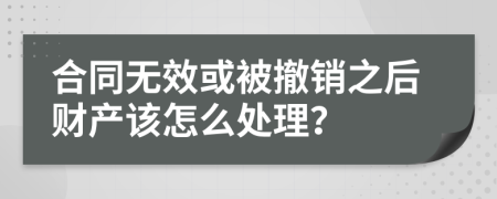 合同无效或被撤销之后财产该怎么处理？