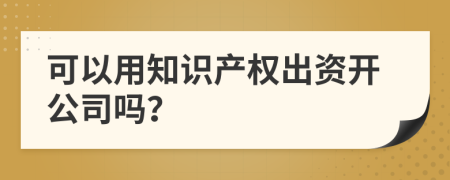 可以用知识产权出资开公司吗？