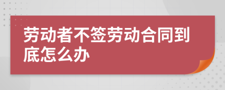 劳动者不签劳动合同到底怎么办