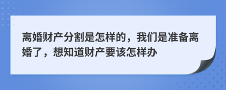 离婚财产分割是怎样的，我们是准备离婚了，想知道财产要该怎样办