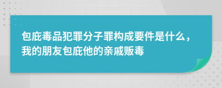 包庇毒品犯罪分子罪构成要件是什么，我的朋友包庇他的亲戚贩毒