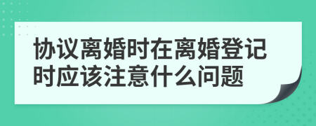 协议离婚时在离婚登记时应该注意什么问题