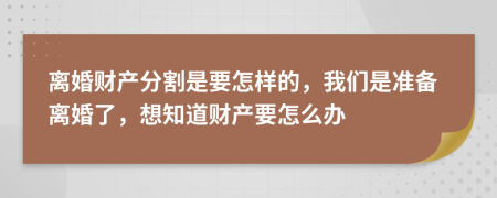 离婚财产分割是要怎样的，我们是准备离婚了，想知道财产要怎么办