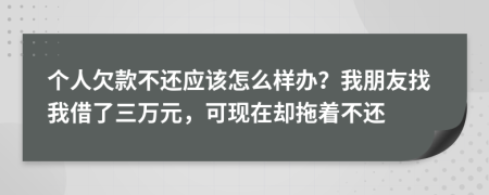 个人欠款不还应该怎么样办？我朋友找我借了三万元，可现在却拖着不还