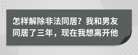 怎样解除非法同居？我和男友同居了三年，现在我想离开他