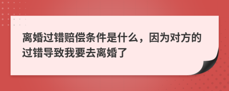 离婚过错赔偿条件是什么，因为对方的过错导致我要去离婚了