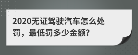 2020无证驾驶汽车怎么处罚，最低罚多少金额？