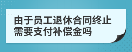 由于员工退休合同终止需要支付补偿金吗