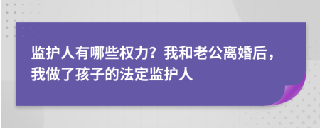 监护人有哪些权力？我和老公离婚后，我做了孩子的法定监护人