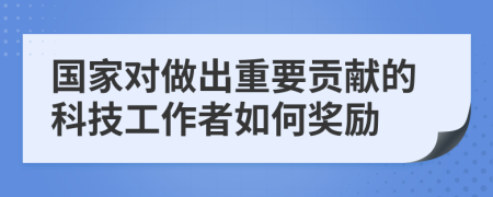 国家对做出重要贡献的科技工作者如何奖励