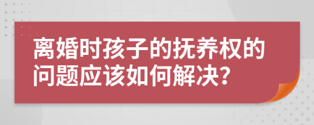 离婚时孩子的抚养权的问题应该如何解决？