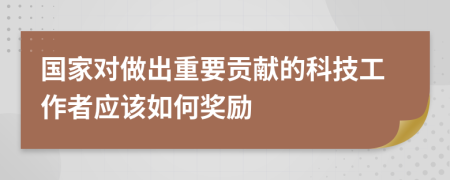 国家对做出重要贡献的科技工作者应该如何奖励