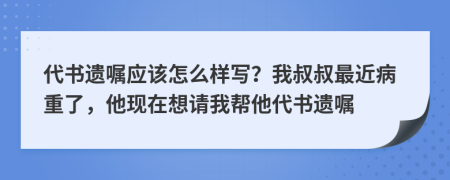 代书遗嘱应该怎么样写？我叔叔最近病重了，他现在想请我帮他代书遗嘱