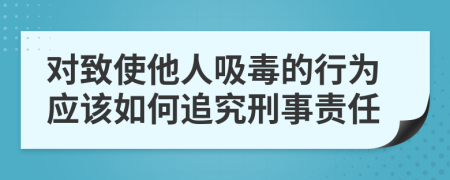 对致使他人吸毒的行为应该如何追究刑事责任