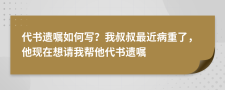 代书遗嘱如何写？我叔叔最近病重了，他现在想请我帮他代书遗嘱