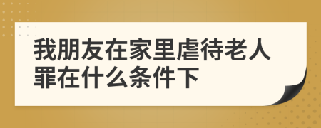 我朋友在家里虐待老人罪在什么条件下