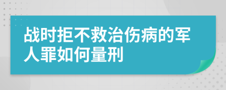 战时拒不救治伤病的军人罪如何量刑