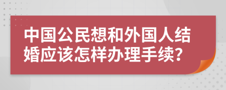 中国公民想和外国人结婚应该怎样办理手续？