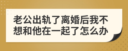 老公出轨了离婚后我不想和他在一起了怎么办