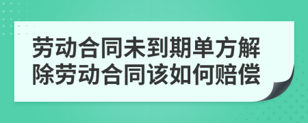 劳动合同未到期单方解除劳动合同该如何赔偿