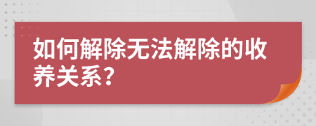 如何解除无法解除的收养关系？