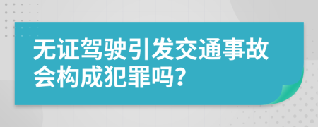 无证驾驶引发交通事故会构成犯罪吗？