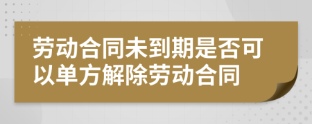 劳动合同未到期是否可以单方解除劳动合同