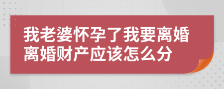 我老婆怀孕了我要离婚离婚财产应该怎么分