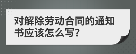 对解除劳动合同的通知书应该怎么写？