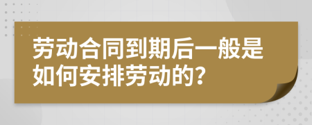 劳动合同到期后一般是如何安排劳动的？