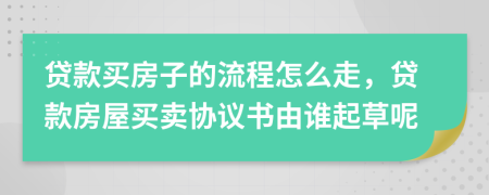 贷款买房子的流程怎么走，贷款房屋买卖协议书由谁起草呢