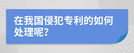 在我国侵犯专利的如何处理呢？