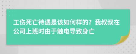 工伤死亡待遇是该如何样的？我叔叔在公司上班时由于触电导致身亡