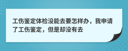 工伤鉴定体检没能去要怎样办，我申请了工伤鉴定，但是却没有去